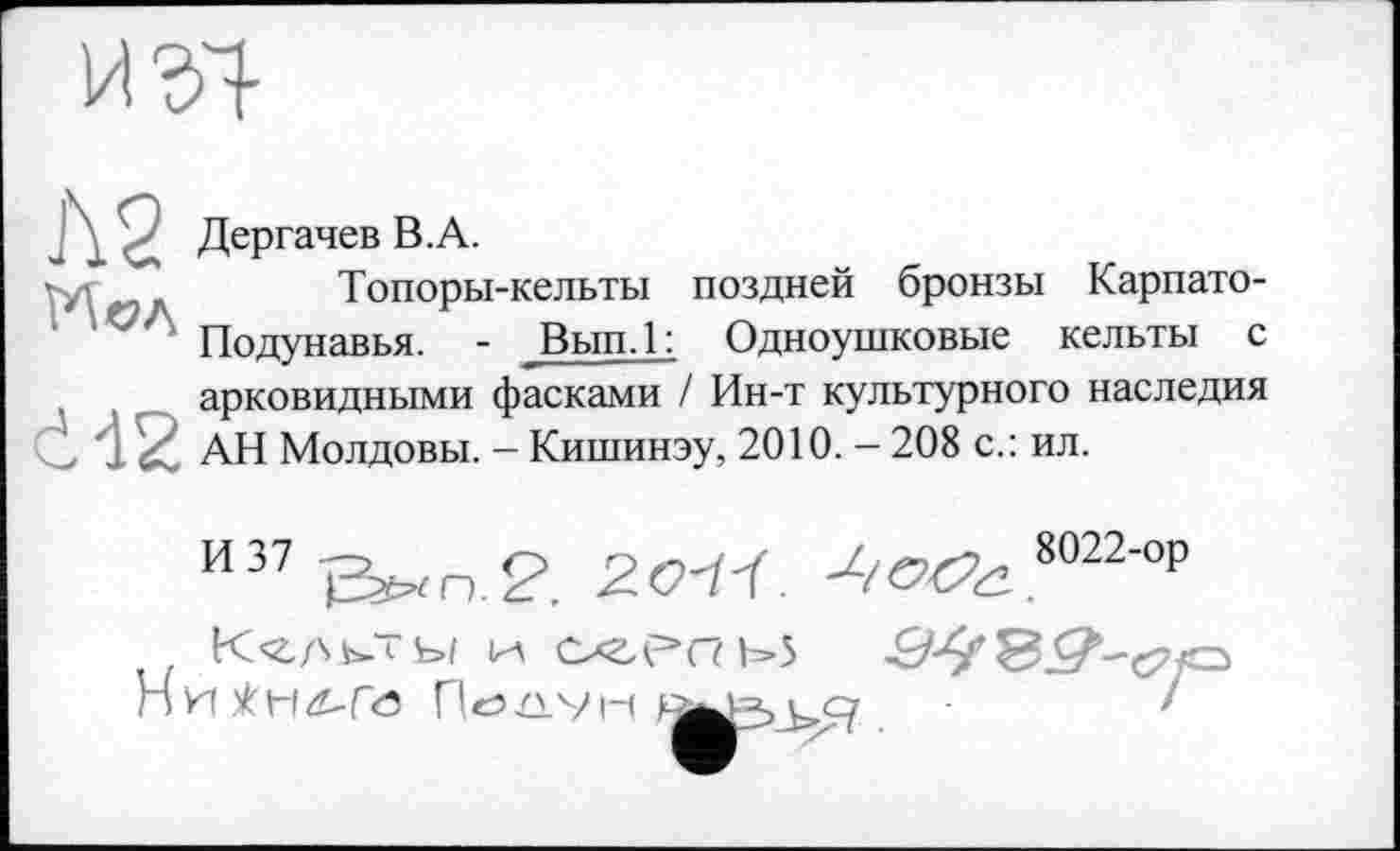 ﻿
J\2
сИ2
Дергачев В.А.
Топоры-кельты поздней бронзы Карпато-Подунавья. - Вып.1: Одноушковые кельты с арковидными фасками / Ин-т культурного наследия АН Молдовы. - Кишинэу, 2010. - 208 с.: ил.
и37	2011. Л^ 8022-°₽
H	Пе>їіум і су	/